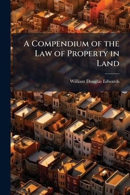 A Compendium of the Law of Property in Land: And of Conveyancing Relating to Such Property by Edwards, William Douglas