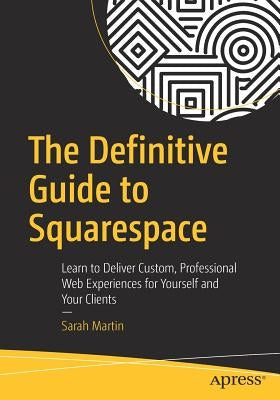 The Definitive Guide to Squarespace: Learn to Deliver Custom, Professional Web Experiences for Yourself and Your Clients by Martin, Sarah