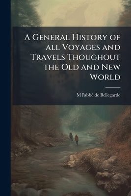 A General History of all Voyages and Travels Thoughout the Old and New World: From the First Ages to This Present Time: Illustrating Both the Ancient by Bellegarde, M. L'Abbé de 1648-1734