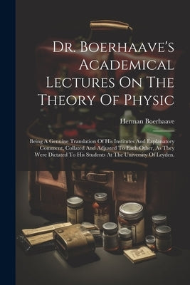 Dr. Boerhaave's Academical Lectures On The Theory Of Physic: Being A Genuine Translation Of His Institutes And Explanatory Comment, Collated And Adjus by Boerhaave, Herman
