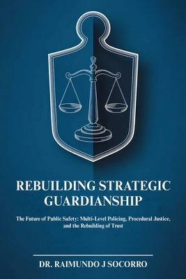 Rebuilding Strategic Guardianship: The Future of Public Safety: Multi-Level Policing, Procedural Justice, and the Rebuilding of Trust by Socorro, Raimundo