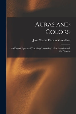 Auras and Colors: An Esoteric System of Teaching Concerning Halos, Aureolas and the Nimbus by Grumbine, Jesse Charles Fremont
