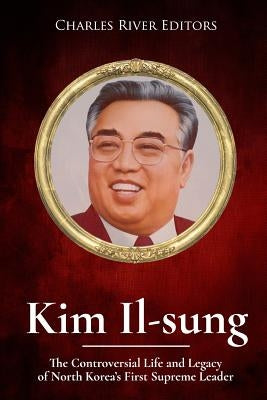 Kim Il-sung: The Controversial Life and Legacy of North Korea's First Supreme Leader by Charles River