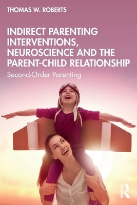 Indirect Parenting Interventions, Neuroscience and the Parent-Child Relationship: Second-Order Parenting by Roberts, Thomas W.
