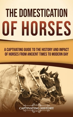 The Domestication of Horses: A Captivating Guide to the History and Impact of Horses from Ancient Times to Modern Day by History, Captivating