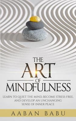 The Art of Mindfulness: Learn to quiet the mind, become stress-free, and develop an unchanging sense of Inner Peace by Babu, Aaban