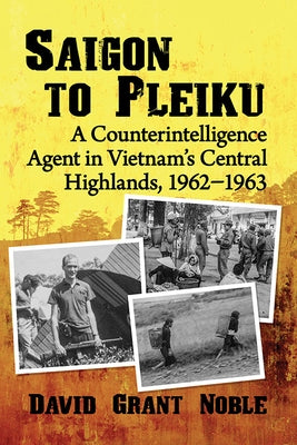 Saigon to Pleiku: A Counterintelligence Agent in Vietnam's Central Highlands, 1962‒1963 by Noble, David Grant