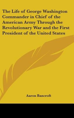 The Life of George Washington Commander in Chief of the American Army Through the Revolutionary War and the First President of the United States by Bancroft, Aaron