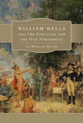 William Wells and the Struggle for the Old Northwest by Heath, William