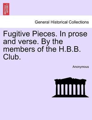 Fugitive Pieces. in Prose and Verse. by the Members of the H.B.B. Club. by Anonymous