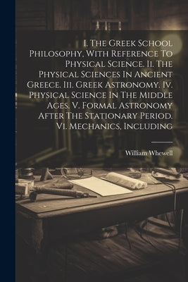I. The Greek School Philosophy, With Reference To Physical Science. Ii. The Physical Sciences In Ancient Greece. Iii. Greek Astronomy. Iv. Physical Sc by Whewell, William