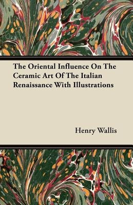 The Oriental Influence on the Ceramic Art of the Italian Renaissance with Illustrations by Wallis, Henry
