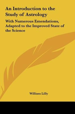 An Introduction to the Study of Astrology: With Numerous Emendations, Adapted to the Improved State of the Science by Lilly, William