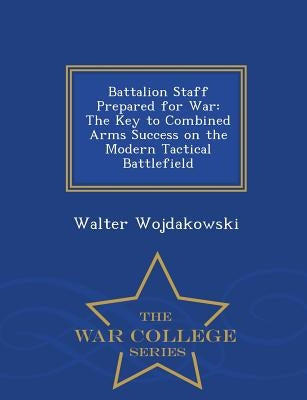 Battalion Staff Prepared for War: The Key to Combined Arms Success on the Modern Tactical Battlefield - War College Series by Wojdakowski, Walter