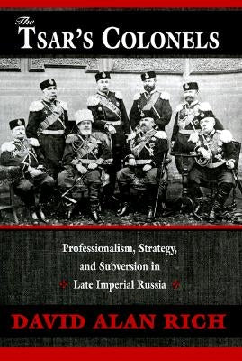 The Tsar's Colonels: Professionalism, Strategy, and Subversion in Late Imperial Russia by Rich, David Alan