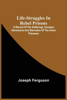 Life-Struggles In Rebel Prisons: A Record Of The Sufferings, Escapes, Adventures And Starvation Of The Union Prisoners; Containing An Appendix With Th by Joseph