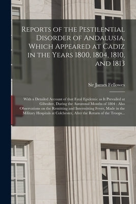 Reports of the Pestilential Disorder of Andalusia, Which Appeared at Cadiz in the Years 1800, 1804, 1810, and 1813: With a Detailed Account of That Fa by Fellowes, James