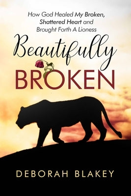 Beautifully Broken: How God Healed My Broken, Shattered Heart and Brought Forth A Lioness by Blakey, Deborah