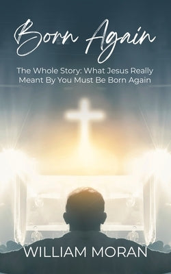 Born Again: The Whole Story What Did Jesus Really Mean By "You Must Be Born Again"?: What by Moran, William