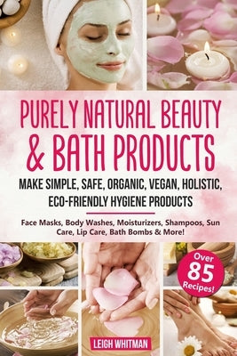 Purely Natural Beauty & Bath Products: Make Simple, Safe, Organic, Vegan, Holistic, Eco-friendly Hygiene Products - Face Masks, Body Washes, Moisturiz by Whitman, Leigh