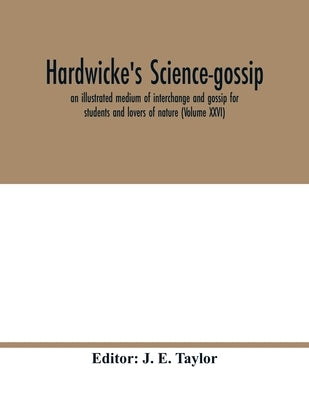 Hardwicke's science-gossip: an illustrated medium of interchange and gossip for students and lovers of nature (Volume XXVI) by E. Taylor, J.