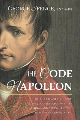 The Code Napoleon; Or, the French Civil Code. Literally Translated from the Original and Official Edition, Published at Paris, in 1804, by a Barrister by Spence, George