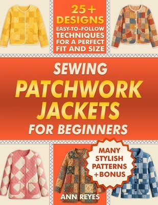 Sewing Patchwork Jackets for Beginners: Turn Leftovers into Beautiful, Wearable Quilted Jackets, Even if You've Never Sewn Before. 25+ Designs, Many S by Reyes, Ann