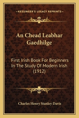 An Chead Leabhar Gaedhilge: First Irish Book For Beginners In The Study Of Modern Irish (1912) by Davis, Charles Henry Stanley