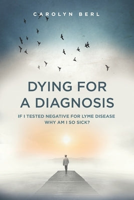 Dying for a Diagnosis: If I Tested Negative for Lyme Why Am I So Sick? by Berl, Carolyn