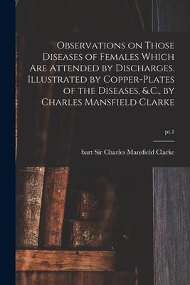 Observations on Those Diseases of Females Which Are Attended by Discharges. Illustrated by Copper-plates of the Diseases, &.C., by Charles Mansfield C by Clarke, Charles Mansfield