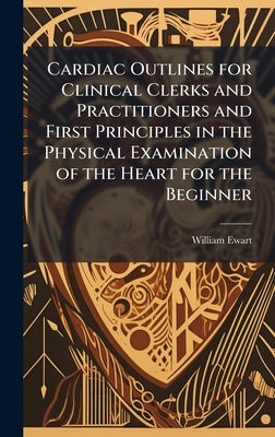 Cardiac Outlines for Clinical Clerks and Practitioners and First Principles in the Physical Examination of the Heart for the Beginner by Ewart, William