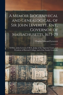 A Memoir Biographical and Genealogical, of Sir John Leverett, Knt., Governor of Massachusetts, 1673-79: Of Hon. John Leverett, F.R.S., Judge of the Su by Leverett, Charles Edward