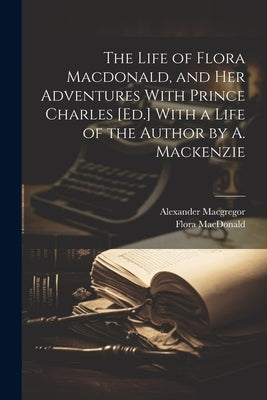 The Life of Flora Macdonald, and Her Adventures With Prince Charles [Ed.] With a Life of the Author by A. Mackenzie by MacGregor, Alexander