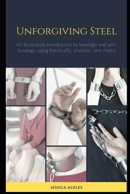 Unforgiving Steel: An illustrated introduction to bondage and self-bondage using handcuffs, shackles, and chains by Ackles, Jessica