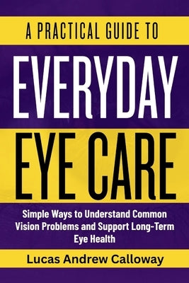 A Practical Guide to Everyday Eye Care: Simple Ways to Understand Common Vision Problems and Support Long-Term Eye Health by Calloway, Lucas Andrew