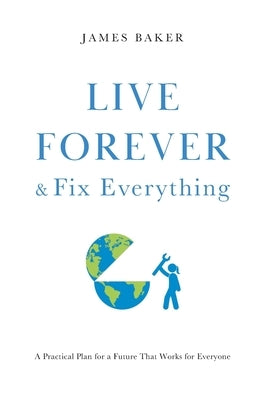 Live Forever & Fix Everything: A Practical Plan for a Future That Works for Everyone by Baker, James