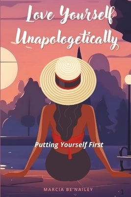 Love Yourself Unapologetically: Putting Yourself First by Be'nailey, Marcia