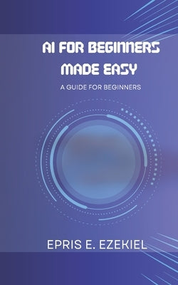 AI for Beginners Made Easy: A guide for beginners by Ezekiel, Epris E.