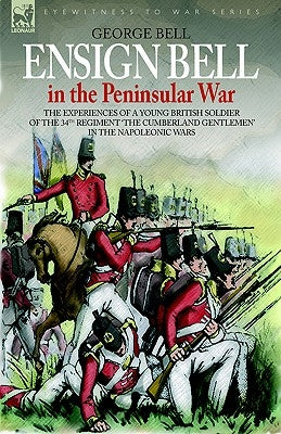 Ensign Bell in the Peninsular War - The Experiences of a Young British Soldier of the 34th Regiment 'The Cumberland Gentlemen' in the Napoleonic Wars by Bell, George
