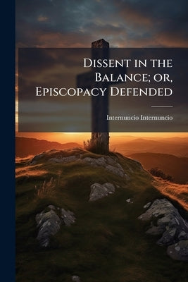 Dissent in the Balance; or, Episcopacy Defended: In a Calm Investigation of the Great Problem "Is Dissent Good or Evil?" by Internuncio, Internuncio