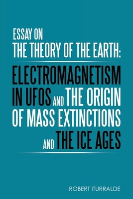 Essay on the Theory of the Earth: Electromagnetism in Ufos and the Origin of Mass Extinctions and the Ice Ages by Iturralde, Robert