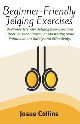 Beginner-Friendly Jelqing Exercises: Beginner-friendly Jelqing Exercises and Effective Techniques For Mastering Male Enhancement Safely and Effectivel by Collins, Josue