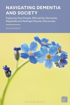 Navigating Dementia and Society: Exploring How People Affected by Dementia Negotiate and Reshape Popular Discourses by Putland, Emma