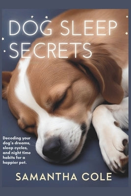 Dog Sleep Secrets: Decoding Your Dog's Dreams, Sleep Cycles, and Night Time Habits for a Happier Pet by Cole, Samantha