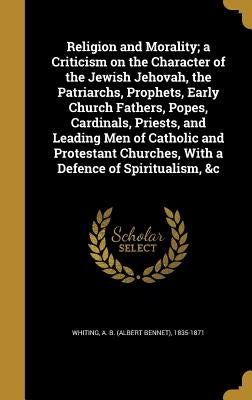 Religion and Morality; a Criticism on the Character of the Jewish Jehovah, the Patriarchs, Prophets, Early Church Fathers, Popes, Cardinals, Priests, by Whiting, A. B. (Albert Bennet) 1835-187