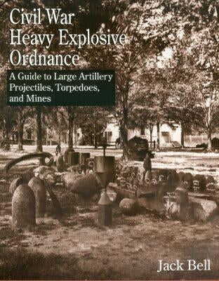 Civil War Heavy Explosive Ordnance: A Guide to Large Artillery Projectiles, Torpedoes, and Mines by Bell, Jack