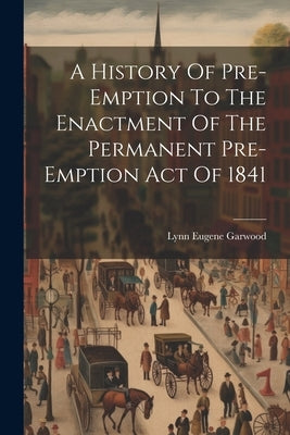 A History Of Pre-emption To The Enactment Of The Permanent Pre-emption Act Of 1841 by Garwood, Lynn Eugene