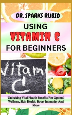 Using Vitamin C for Beginners: Unlocking Vital Health Benefits For Optimal Wellness, Skin Health, Boost Immunity And More by Rubio, Sparks