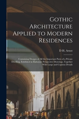Gothic Architecture Applied to Modern Residences; Containing Designs of all the Important Parts of a Private Dwelling, Exhibited in Elaborate Perspect by Arnot, D. H.