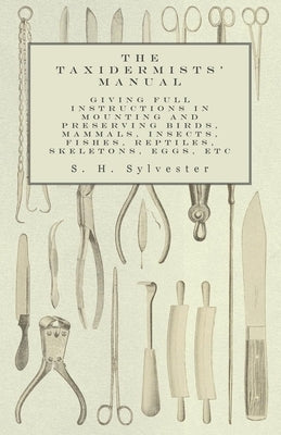 The Taxidermists' Manual - Giving Full Instructions in Mounting and Preserving Birds, Mammals, Insects, Fishes, Reptiles, Skeletons, Eggs, Etc by Sylvester, S. H.